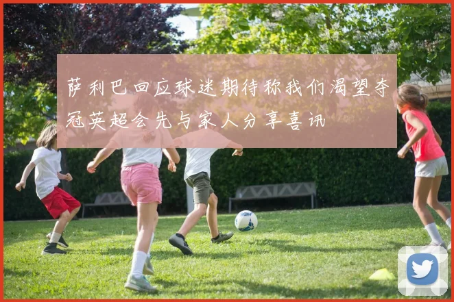 萨利巴回应球迷期待称我们渴望夺冠英超会先与家人分享喜讯