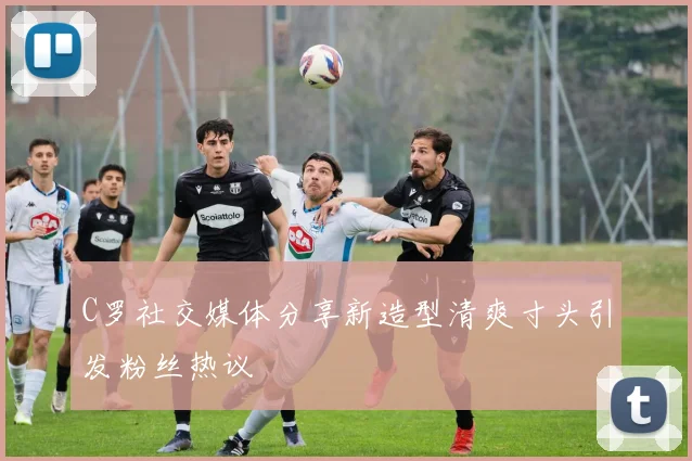C罗社交媒体分享新造型清爽寸头引发粉丝热议