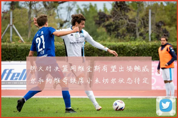 热火对决篮网维金斯有望出场鲍威尔和约维奇缺席小米切尔状态待定