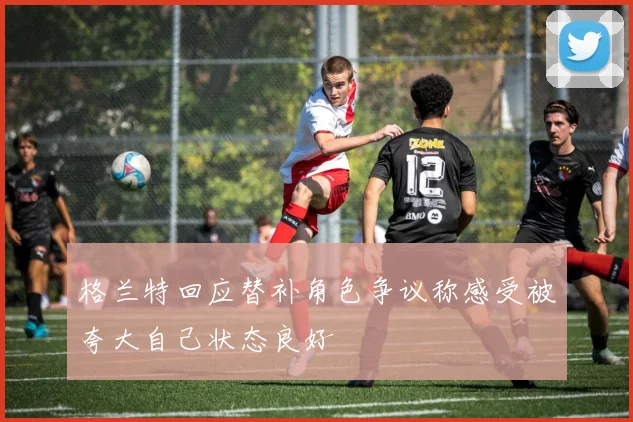 格兰特回应替补角色争议称感受被夸大自己状态良好