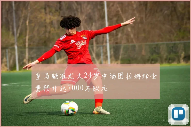 皇马瞄准尤文24岁中场图拉姆转会费预计达7000万欧元