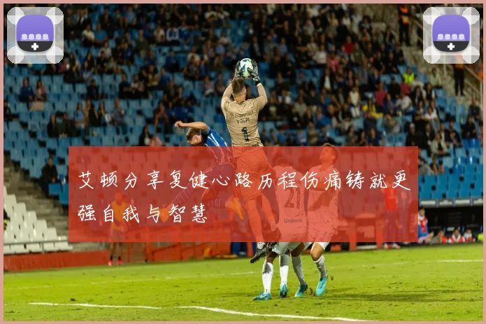 艾顿分享复健心路历程伤痛铸就更强自我与智慧