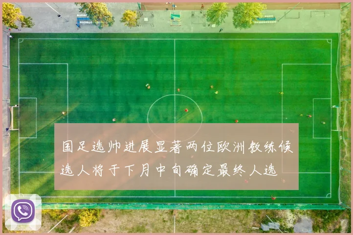 国足选帅进展显著两位欧洲教练候选人将于下月中旬确定最终人选