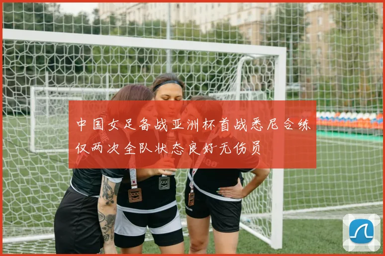 中国女足备战亚洲杯首战悉尼合练仅两次全队状态良好无伤员