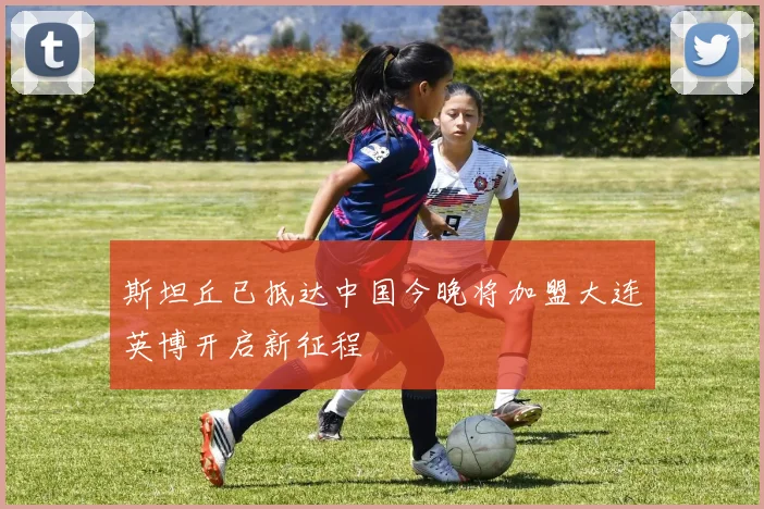 斯坦丘已抵达中国今晚将加盟大连英博开启新征程