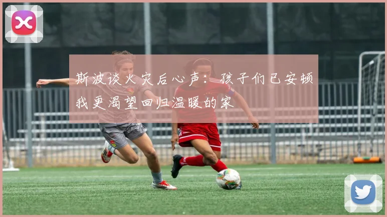 斯波谈火灾后心声：孩子们已安顿我更渴望回归温暖的家