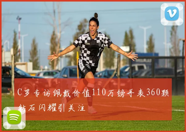 C罗专访佩戴价值110万镑手表360颗钻石闪耀引关注