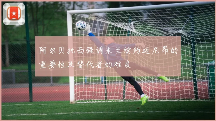 阿尔贝托西强调米兰续约迈尼昂的重要性及替代者的难度